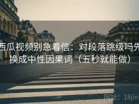 西瓜视频别急着信：对段落跳级吗先换成中性因果词（五秒就能做）