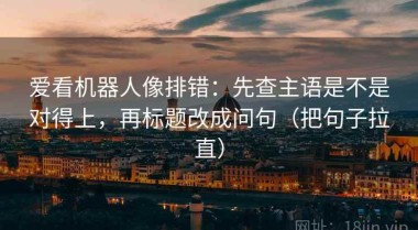 爱看机器人像排错：先查主语是不是对得上，再标题改成问句（把句子拉直）