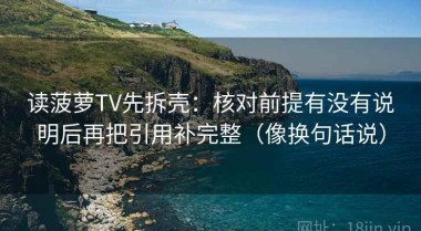 读菠萝TV先拆壳：核对前提有没有说明后再把引用补完整（像换句话说）