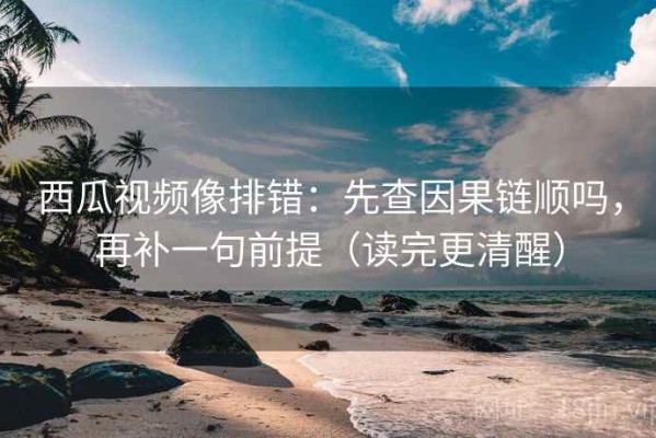 西瓜视频像排错：先查因果链顺吗，再补一句前提（读完更清醒）