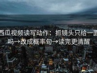 西瓜视频读写动作：抓镜头只给一面吗→改成概率句→读完更清醒