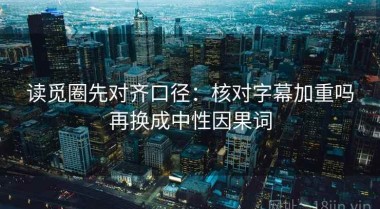 读觅圈先对齐口径：核对字幕加重吗再换成中性因果词
