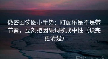 微密圈读图小手势：盯配乐是不是带节奏，立刻把因果词换成中性（读完更清楚）