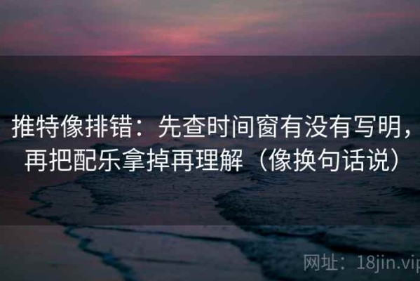 推特像排错：先查时间窗有没有写明，再把配乐拿掉再理解（像换句话说）