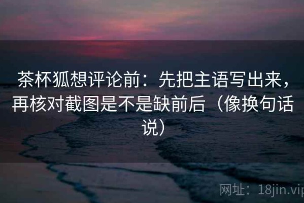 茶杯狐想评论前：先把主语写出来，再核对截图是不是缺前后（像换句话说）