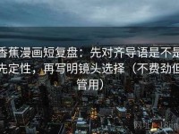 香蕉漫画短复盘：先对齐导语是不是先定性，再写明镜头选择（不费劲但管用）