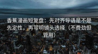 香蕉漫画短复盘：先对齐导语是不是先定性，再写明镜头选择（不费劲但管用）