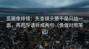 觅圈像排错：先查镜头是不是只给一面，再把导语拆成两句（像做对照笔记）