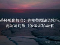 茶杯狐像校准：先校截图缺语境吗，再写清对象（像做读写动作）