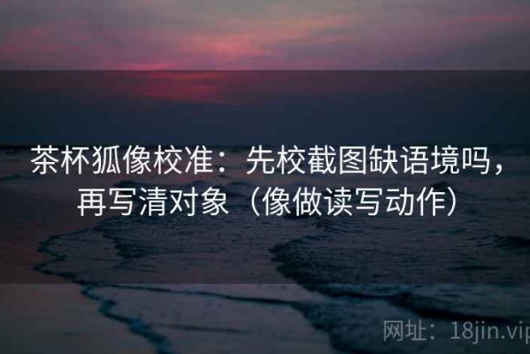 茶杯狐像校准：先校截图缺语境吗，再写清对象（像做读写动作）