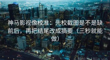 神马影视像校准：先校截图是不是缺前后，再把结尾改成摘要（三秒就能做）