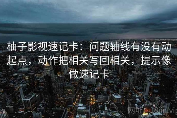 柚子影视速记卡：问题轴线有没有动起点，动作把相关写回相关，提示像做速记卡