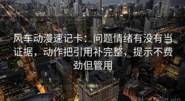 风车动漫速记卡：问题情绪有没有当证据，动作把引用补完整，提示不费劲但管用