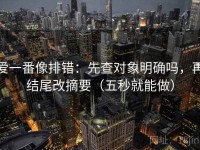 爱一番像排错：先查对象明确吗，再结尾改摘要（五秒就能做）