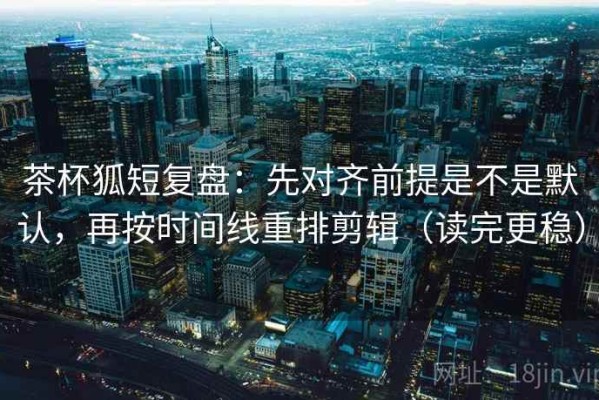 茶杯狐短复盘：先对齐前提是不是默认，再按时间线重排剪辑（读完更稳）