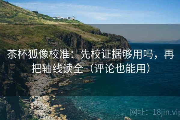 茶杯狐像校准：先校证据够用吗，再把轴线读全（评论也能用）