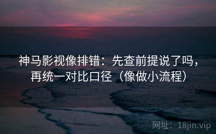 神马影视像排错：先查前提说了吗，再统一对比口径（像做小流程）