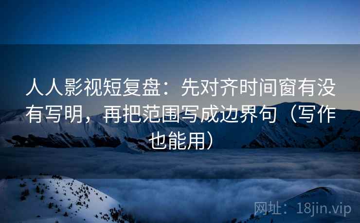 人人影视短复盘：先对齐时间窗有没有写明，再把范围写成边界句（写作也能用）