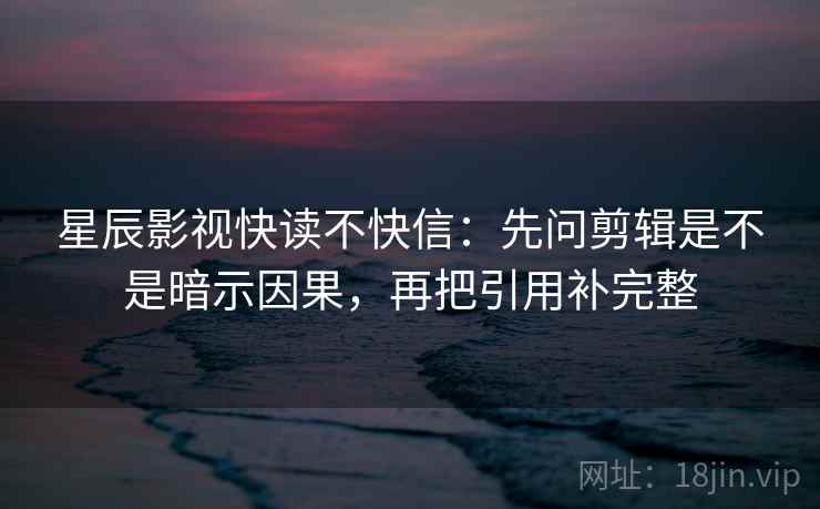 星辰影视快读不快信：先问剪辑是不是暗示因果，再把引用补完整