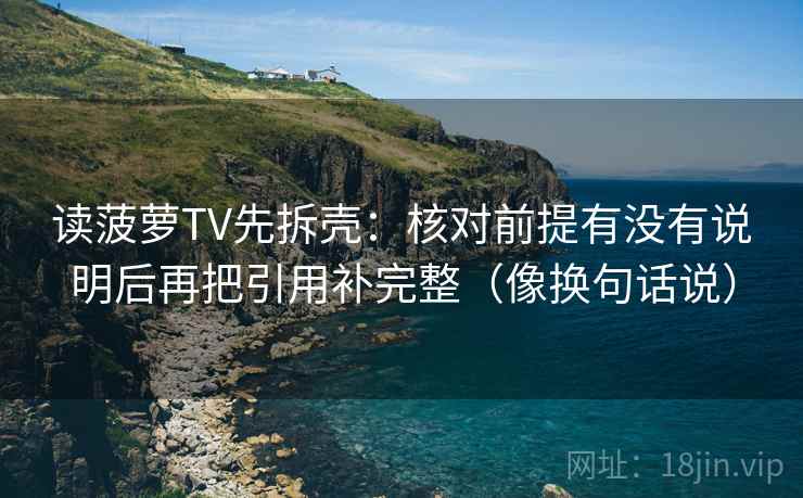 读菠萝TV先拆壳：核对前提有没有说明后再把引用补完整（像换句话说）