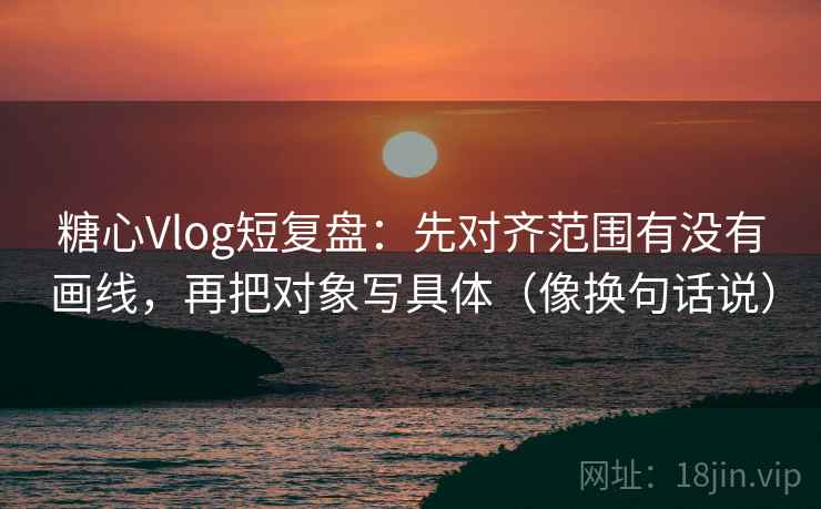 糖心Vlog短复盘：先对齐范围有没有画线，再把对象写具体（像换句话说）