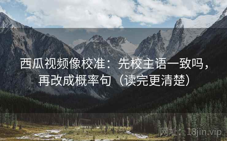 西瓜视频像校准：先校主语一致吗，再改成概率句（读完更清楚）