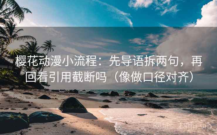 樱花动漫小流程：先导语拆两句，再回看引用截断吗（像做口径对齐）