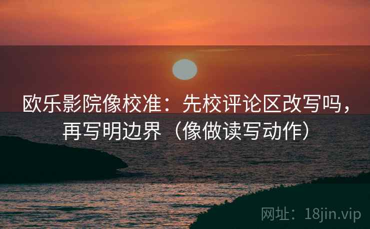 欧乐影院像校准：先校评论区改写吗，再写明边界（像做读写动作）