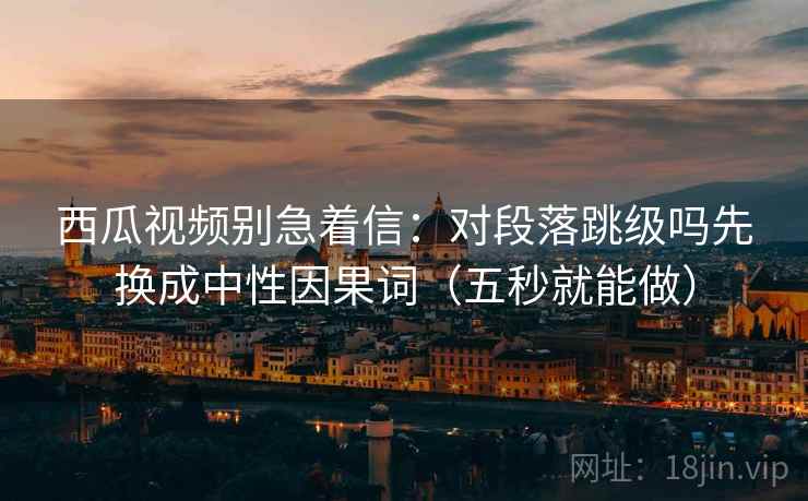 西瓜视频别急着信：对段落跳级吗先换成中性因果词（五秒就能做）