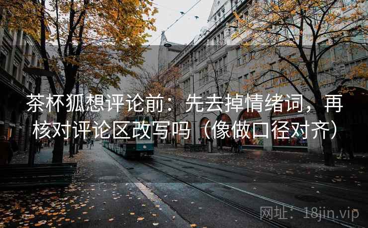 茶杯狐想评论前：先去掉情绪词，再核对评论区改写吗（像做口径对齐）