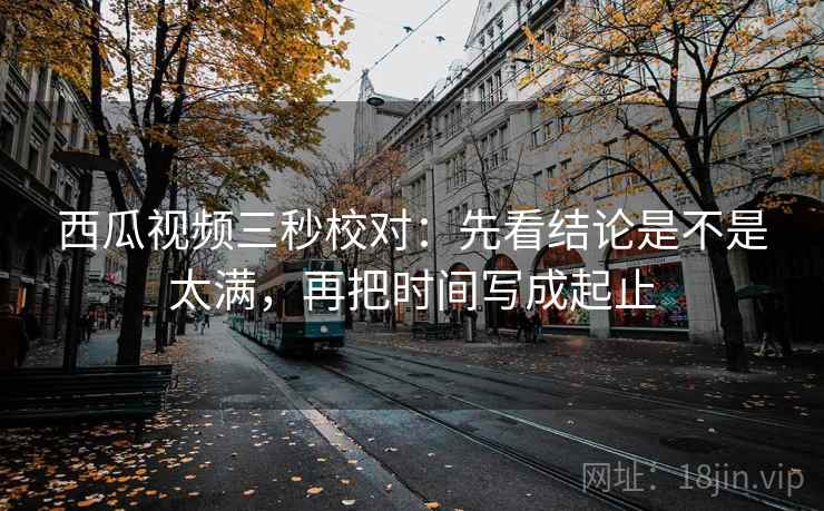 西瓜视频三秒校对：先看结论是不是太满，再把时间写成起止