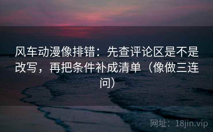 风车动漫像排错：先查评论区是不是改写，再把条件补成清单（像做三连问）