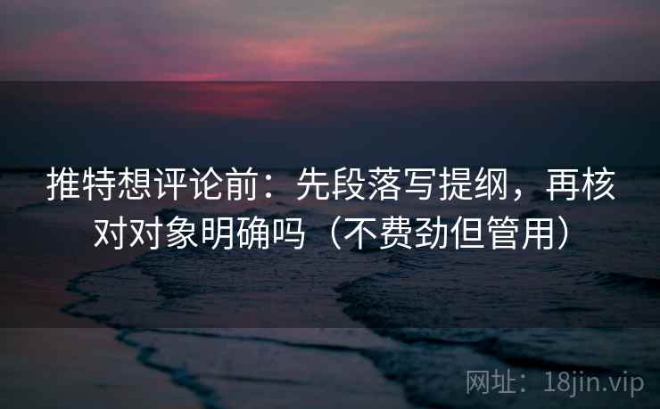 推特想评论前：先段落写提纲，再核对对象明确吗（不费劲但管用）