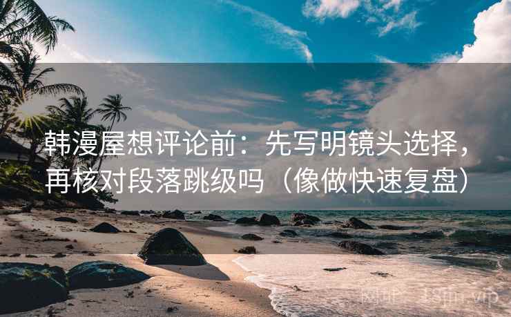韩漫屋想评论前:先写明镜头选择,再核对段落跳级吗(像做快速复盘) 韩漫屋想评论前:先写明镜头选择,再核对段落跳级吗(像做快速复盘)