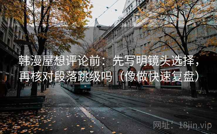 韩漫屋想评论前:先写明镜头选择,再核对段落跳级吗(像做快速复盘) 韩漫屋想评论前:先写明镜头选择,再核对段落跳级吗(像做快速复盘)
