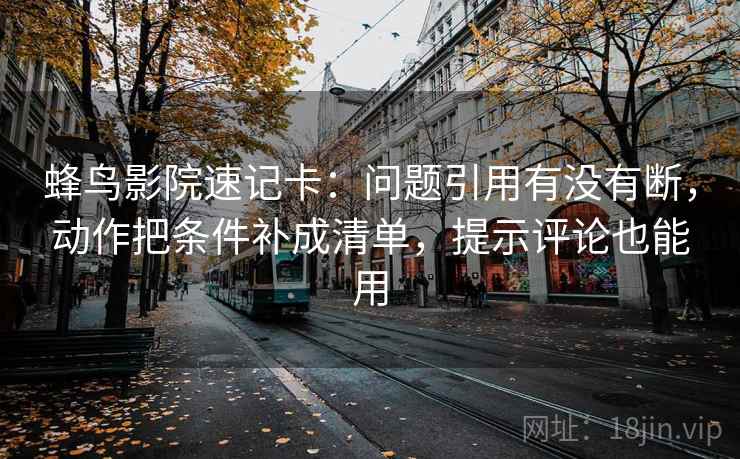 蜂鸟影院速记卡：问题引用有没有断，动作把条件补成清单，提示评论也能用