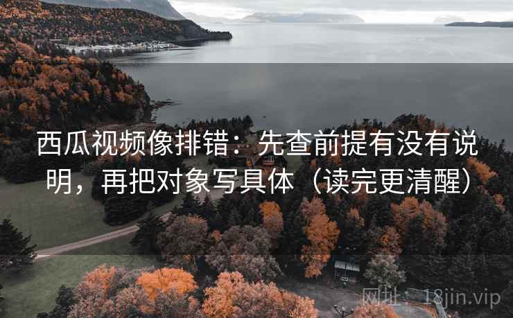 西瓜视频像排错：先查前提有没有说明，再把对象写具体（读完更清醒）