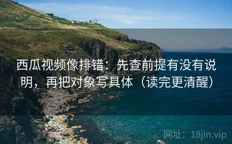 西瓜视频像排错：先查前提有没有说明，再把对象写具体（读完更清醒）