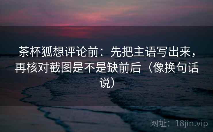茶杯狐想评论前：先把主语写出来，再核对截图是不是缺前后（像换句话说）