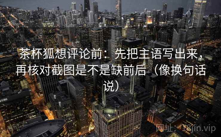 茶杯狐想评论前：先把主语写出来，再核对截图是不是缺前后（像换句话说）