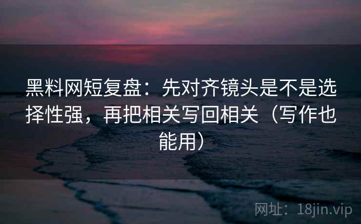 黑料网短复盘：先对齐镜头是不是选择性强，再把相关写回相关（写作也能用）
