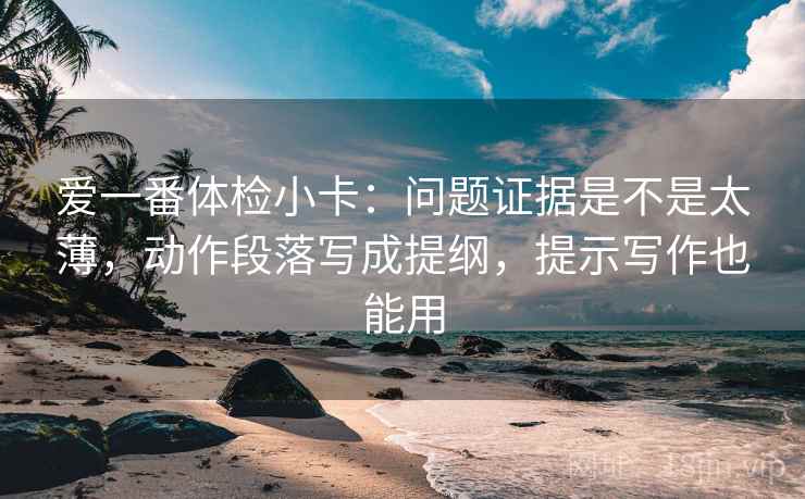 爱一番体检小卡：问题证据是不是太薄，动作段落写成提纲，提示写作也能用