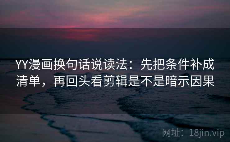 YY漫画换句话说读法：先把条件补成清单，再回头看剪辑是不是暗示因果